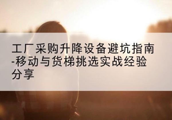 前进移动式升降机怎么选-工厂采购升降设备避坑指南-移动与货梯挑选实战经验分享