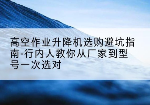 前进升降平台厂家-高空作业升降机选购避坑指南-行内人教你从厂家到型号一次选对