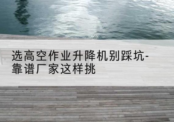前进剪叉式升降机厂家-选高空作业升降机别踩坑-靠谱厂家这样挑
