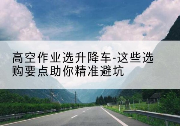 前进升降车厂家-高空作业选升降车-这些选购要点助你*避坑