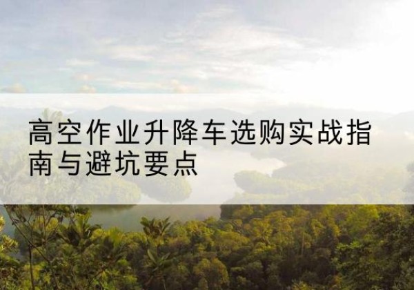 前进升降车怎么选-高空作业升降车选购实战指南与避坑要点
