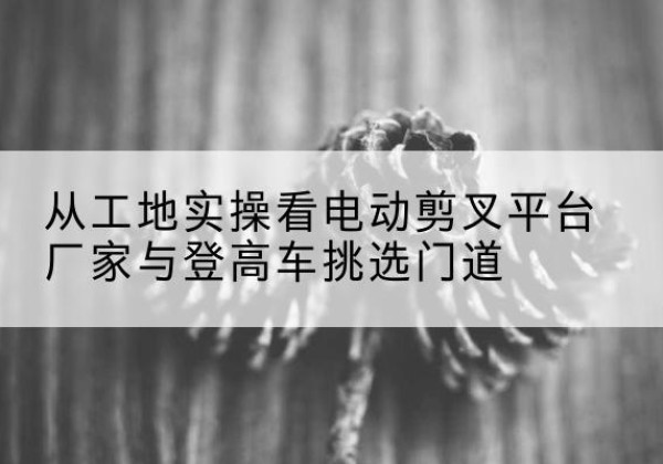 前进电动剪叉升降平台厂家-从工地实操看电动剪叉平台厂家与登高车挑选门道